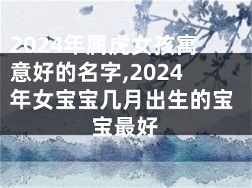 2024年属虎女孩寓意好的名字,2024年女宝宝几月出生的宝宝最好