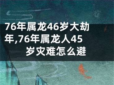 76年属龙46岁大劫年,76年属龙人45岁灾难怎么避