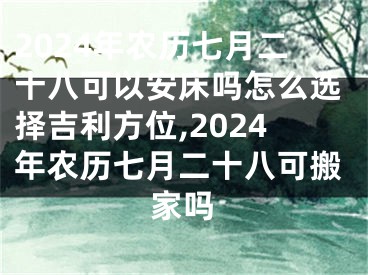 2024年农历七月二十八可以安床吗怎么选择吉利方位,2024年农历七月二十八可搬家吗