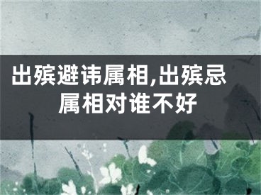 出殡避讳属相,出殡忌属相对谁不好