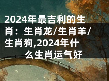 2024年最吉利的生肖：生肖龙/生肖羊/生肖狗,2024年什么生肖运气好
