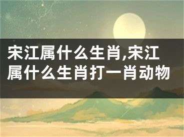 宋江属什么生肖,宋江属什么生肖打一肖动物