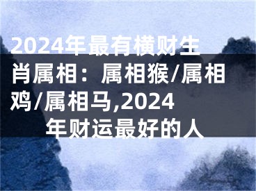 2024年最有横财生肖属相：属相猴/属相鸡/属相马,2024年财运最好的人