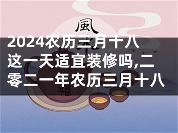 2024农历三月十八这一天适宜装修吗,二零二一年农历三月十八