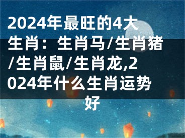 2024年最旺的4大生肖：生肖马/生肖猪/生肖鼠/生肖龙,2024年什么生肖运势好