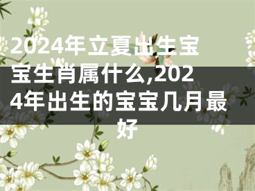 2024年立夏出生宝宝生肖属什么,2024年出生的宝宝几月最好
