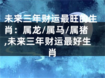 未来三年财运最旺的生肖：属龙/属马/属猪,未来三年财运最好生肖