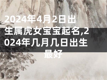 2024年4月2日出生属虎女宝宝起名,2024年几月几日出生最好