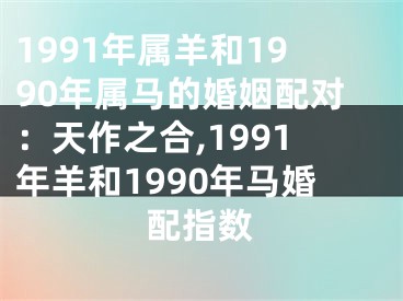 1991年属羊和1990年属马的婚姻配对：天作之合,1991年羊和1990年马婚配指数