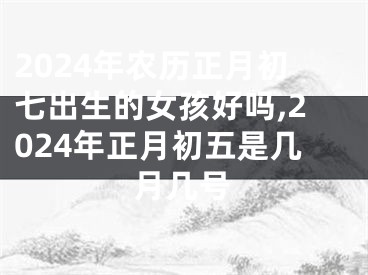 2024年农历正月初七出生的女孩好吗,2024年正月初五是几月几号