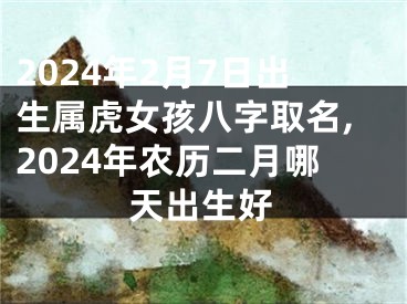 2024年2月7日出生属虎女孩八字取名,2024年农历二月哪天出生好