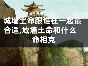 城墙土命跟谁在一起最合适,城墙土命和什么命相克