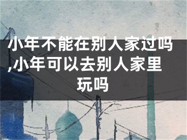 小年不能在别人家过吗,小年可以去别人家里玩吗