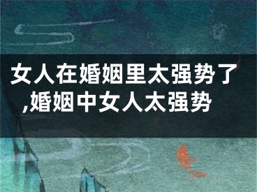 女人在婚姻里太强势了,婚姻中女人太强势