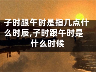 子时跟午时是指几点什么时辰,子时跟午时是什么时候