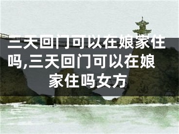 三天回门可以在娘家住吗,三天回门可以在娘家住吗女方