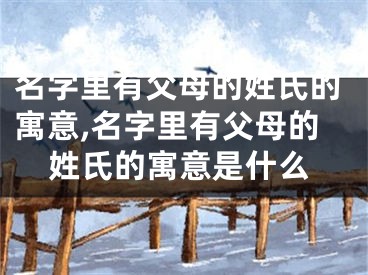 名字里有父母的姓氏的寓意,名字里有父母的姓氏的寓意是什么
