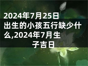 2024年7月25日出生的小孩五行缺少什么,2024年7月生子吉日