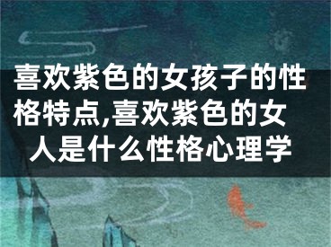 喜欢紫色的女孩子的性格特点,喜欢紫色的女人是什么性格心理学