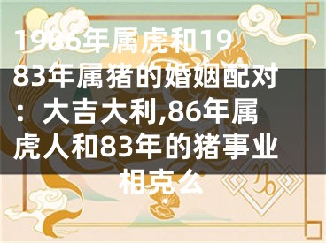 1986年属虎和1983年属猪的婚姻配对：大吉大利,86年属虎人和83年的猪事业相克么