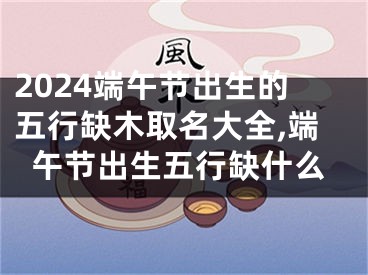 2024端午节出生的五行缺木取名大全,端午节出生五行缺什么