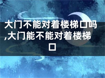 大门不能对着楼梯口吗,大门能不能对着楼梯口