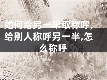 如何给另一半取称呼,给别人称呼另一半,怎么称呼