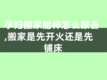 孕妇搬家胎神怎么跟去,搬家是先开火还是先铺床