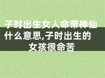 子时出生女人命带神仙什么意思,子时出生的女孩很命苦