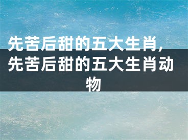 先苦后甜的五大生肖,先苦后甜的五大生肖动物