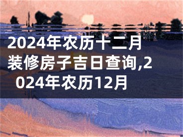 2024年农历十二月装修房子吉日查询,2024年农历12月