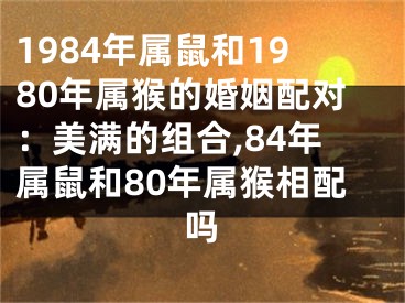 1984年属鼠和1980年属猴的婚姻配对：美满的组合,84年属鼠和80年属猴相配吗