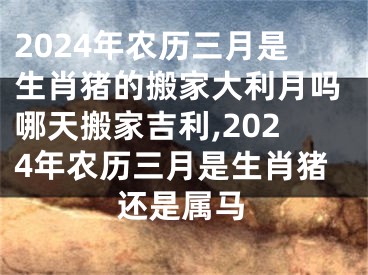 2024年农历三月是生肖猪的搬家大利月吗哪天搬家吉利,2024年农历三月是生肖猪还是属马