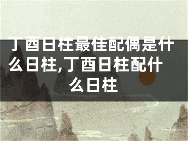 丁酉日柱最佳配偶是什么日柱,丁酉日柱配什么日柱