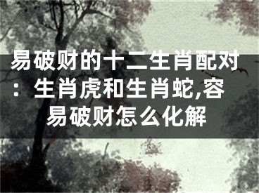 易破财的十二生肖配对：生肖虎和生肖蛇,容易破财怎么化解