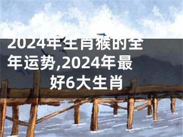 2024年生肖猴的全年运势,2024年最好6大生肖