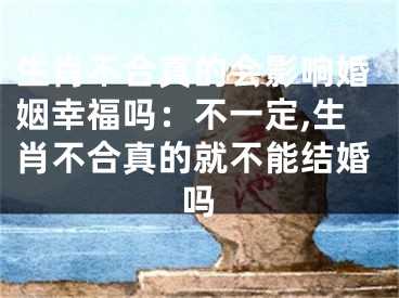 生肖不合真的会影响婚姻幸福吗：不一定,生肖不合真的就不能结婚吗