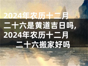 2024年农历十二月二十六是黄道吉日吗,2024年农历十二月二十六搬家好吗