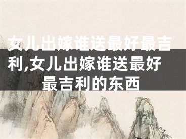 女儿出嫁谁送最好最吉利,女儿出嫁谁送最好最吉利的东西