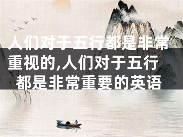 人们对于五行都是非常重视的,人们对于五行都是非常重要的英语