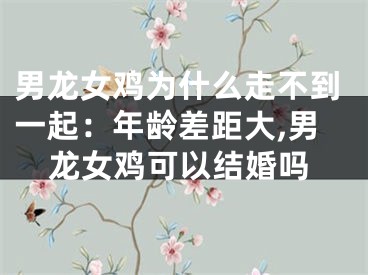 男龙女鸡为什么走不到一起：年龄差距大,男龙女鸡可以结婚吗