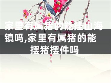 家里有属猪的能挂山海镇吗,家里有属猪的能摆猪摆件吗