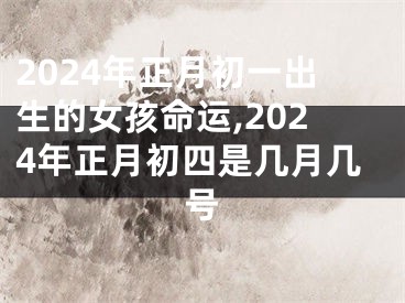 2024年正月初一出生的女孩命运,2024年正月初四是几月几号