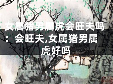 女属猪男属虎会旺夫吗：会旺夫,女属猪男属虎好吗