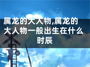 属龙的大人物,属龙的大人物一般出生在什么时辰