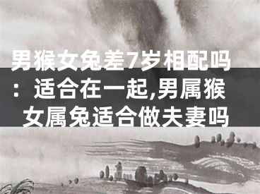 男猴女兔差7岁相配吗：适合在一起,男属猴女属兔适合做夫妻吗
