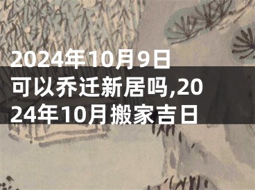 2024年10月9日可以乔迁新居吗,2024年10月搬家吉日