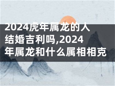 2024虎年属龙的人结婚吉利吗,2024年属龙和什么属相相克
