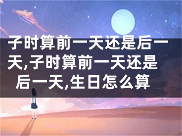 子时算前一天还是后一天,子时算前一天还是后一天,生日怎么算