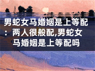 男蛇女马婚姻是上等配：两人很般配,男蛇女马婚姻是上等配吗